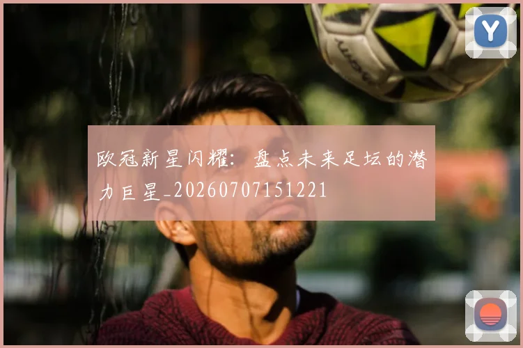 欧冠新星闪耀:盘点未来足坛的潜力巨星_20260707151221