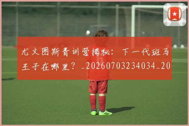 尤文图斯青训营揭秘:下一代斑马王子在哪里?_20260703234034_20260722151835