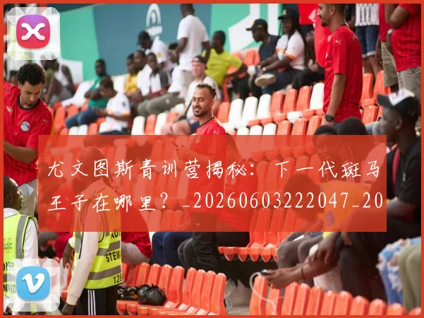 尤文图斯青训营揭秘：下一代斑马王子在哪里？_20260603222047_20260723171513