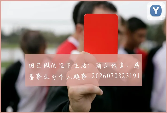 姆巴佩的场下生活：商业代言、慈善事业与个人趣事_20260703231918_20260720190110
