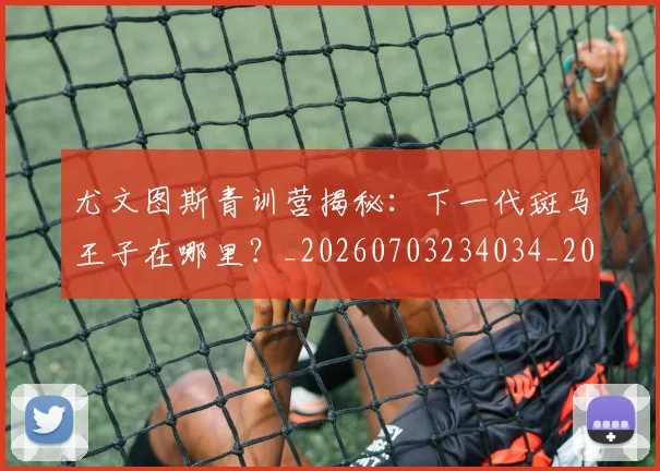 尤文图斯青训营揭秘：下一代斑马王子在哪里？_20260703234034_20260722151835