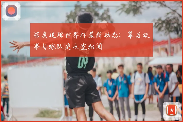 深度追踪世界杯最新动态：幕后故事与球队更衣室秘闻