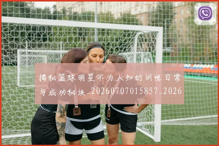 揭秘篮球明星不为人知的训练日常与成功秘诀_20260707015857_20260723184306