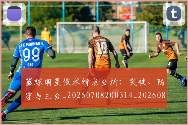 篮球明星技术特点分析：突破、防守与三分_20260708200314_20260803140440