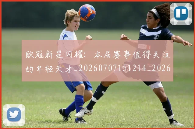 欧冠新星闪耀:本届赛事值得关注的年轻天才_20260707151214_20260801163924