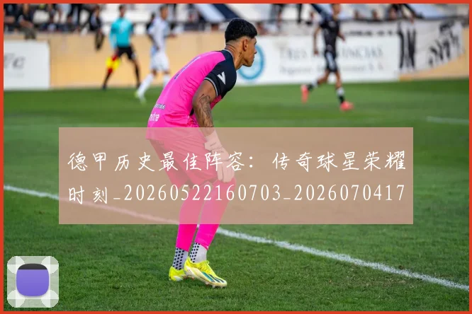 德甲历史最佳阵容：传奇球星荣耀时刻_20260522160703_20260704173034_20260722161257