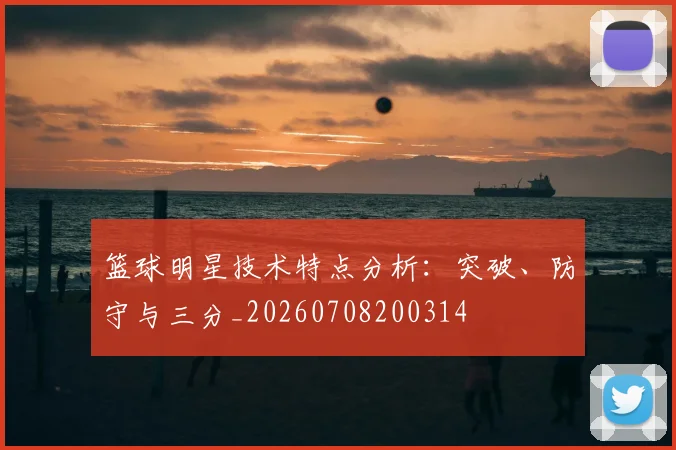 篮球明星技术特点分析：突破、防守与三分_20260708200314