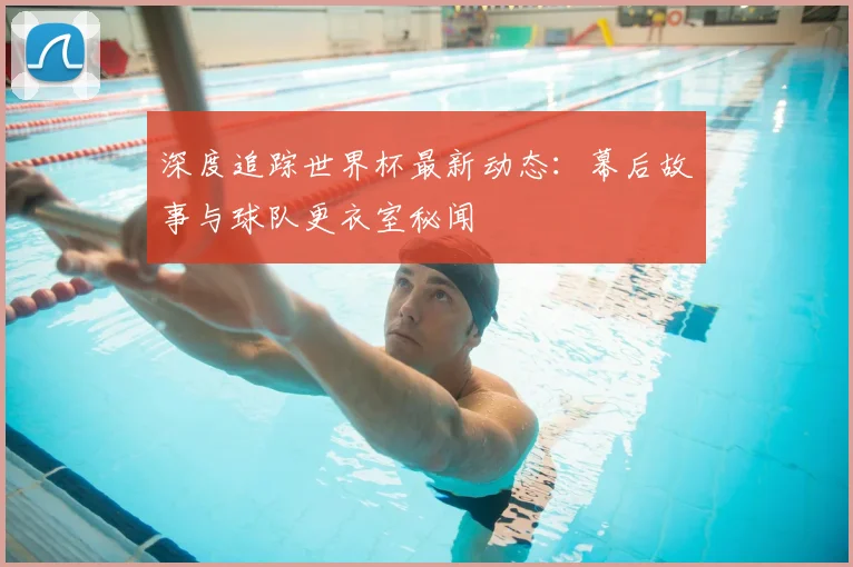 深度追踪世界杯最新动态：幕后故事与球队更衣室秘闻